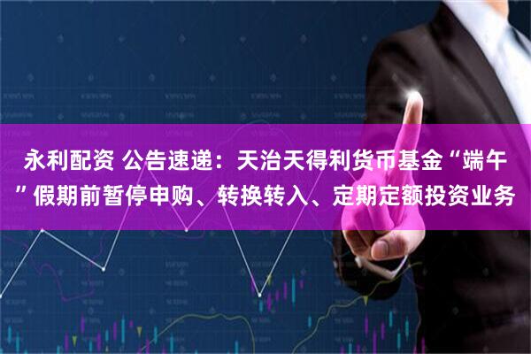 永利配资 公告速递：天治天得利货币基金“端午”假期前暂停申购、转换转入、定期定额投资业务