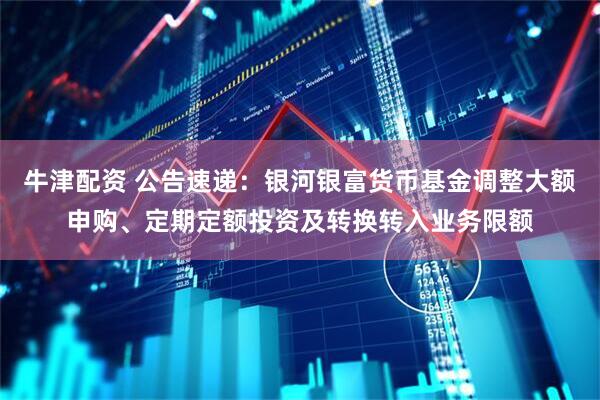 牛津配资 公告速递：银河银富货币基金调整大额申购、定期定额投资及转换转入业务限额