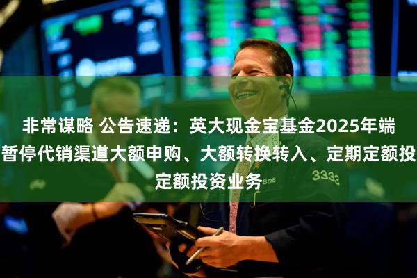 非常谋略 公告速递：英大现金宝基金2025年端午节前暂停代销渠道大额申购、大额转换转入、定期定额投资业务
