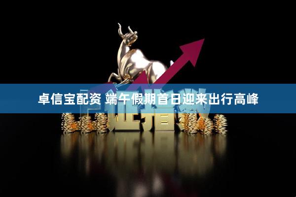 卓信宝配资 端午假期首日迎来出行高峰