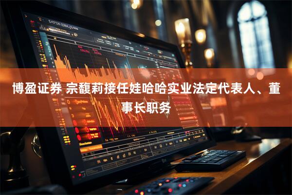 博盈证券 宗馥莉接任娃哈哈实业法定代表人、董事长职务