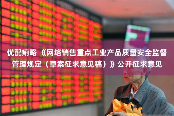 优配痢略 《网络销售重点工业产品质量安全监督管理规定（草案征求意见稿）》公开征求意见