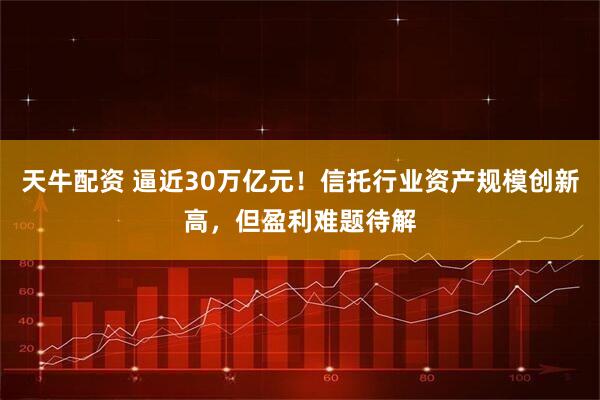 天牛配资 逼近30万亿元！信托行业资产规模创新高，但盈利难题待解