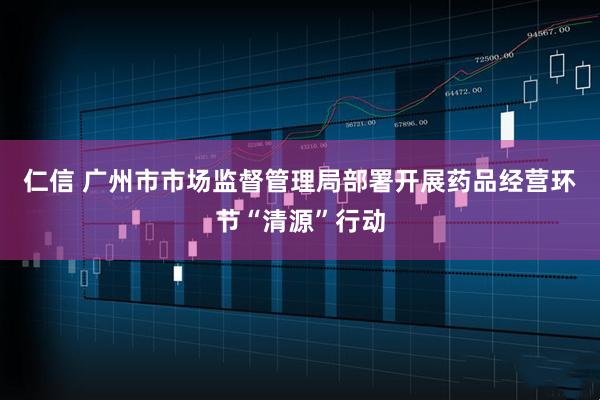 仁信 广州市市场监督管理局部署开展药品经营环节“清源”行动