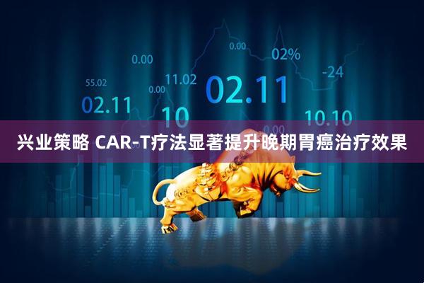兴业策略 CAR-T疗法显著提升晚期胃癌治疗效果