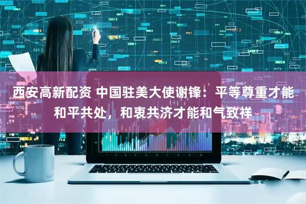 西安高新配资 中国驻美大使谢锋：平等尊重才能和平共处，和衷共济才能和气致祥