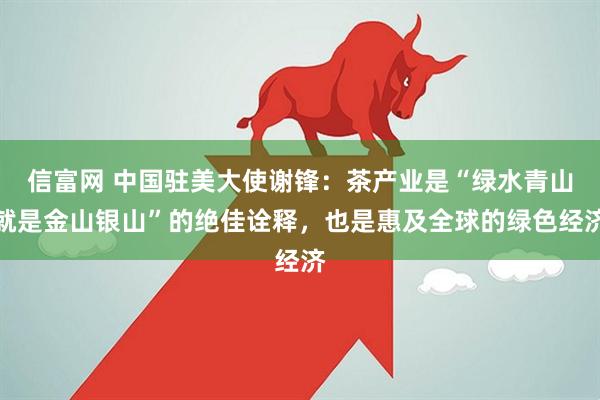 信富网 中国驻美大使谢锋：茶产业是“绿水青山就是金山银山”的绝佳诠释，也是惠及全球的绿色经济