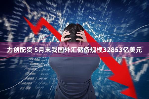力创配资 5月末我国外汇储备规模32853亿美元