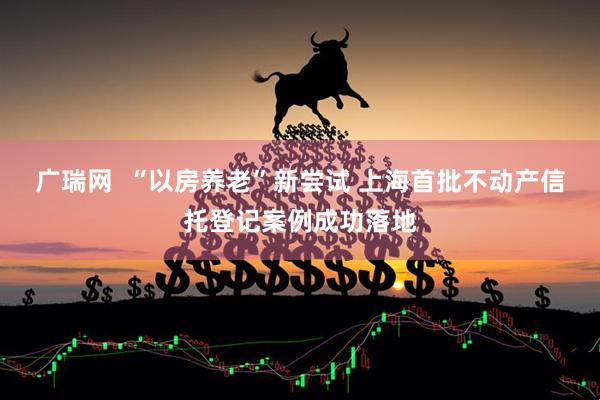 广瑞网  “以房养老”新尝试 上海首批不动产信托登记案例成功落地