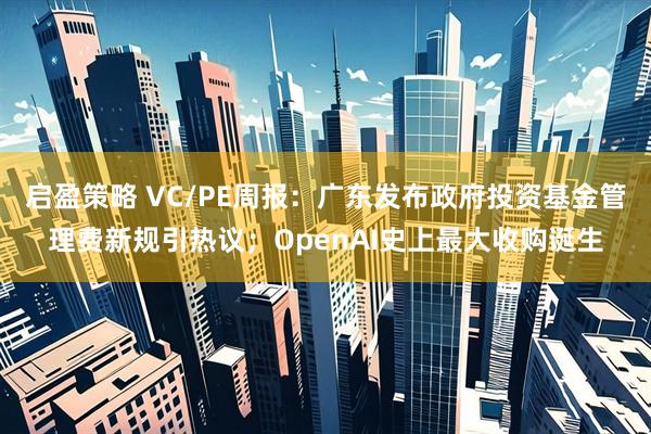 启盈策略 VC/PE周报：广东发布政府投资基金管理费新规引热议；OpenAI史上最大收购诞生