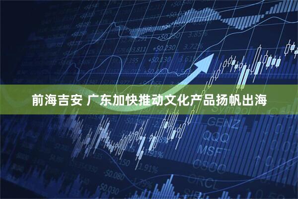 前海吉安 广东加快推动文化产品扬帆出海