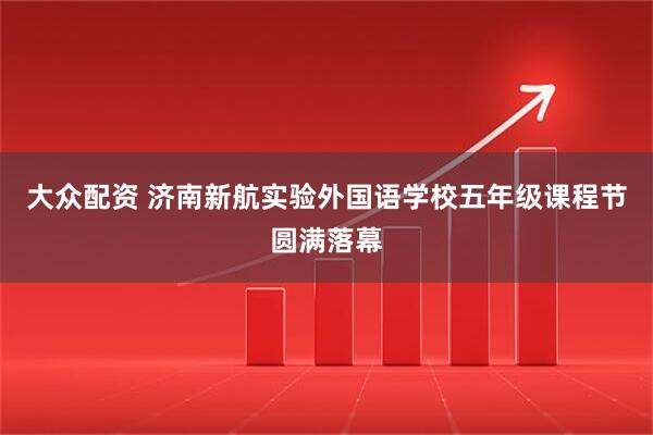 大众配资 济南新航实验外国语学校五年级课程节圆满落幕