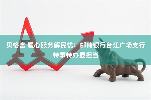 贝格富 暖心服务解民忧！邮储银行台江广场支行特事特办显担当