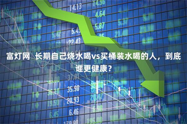 富灯网  长期自己烧水喝vs买桶装水喝的人，到底谁更健康？