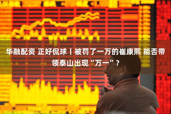 华融配资 正好侃球丨被罚了一万的崔康熙 能否带领泰山出现“万一”？