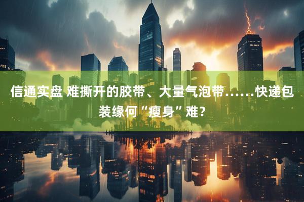 信通实盘 难撕开的胶带、大量气泡带……快递包装缘何“瘦身”难？