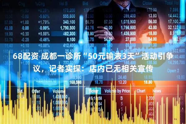 68配资 成都一诊所“50元输液3天”活动引争议，记者实探：店内已无相关宣传