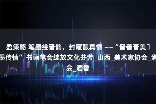 盈策略 笔墨绘晋韵，封藏酿真情 ——“晋善晋美・笔墨传情” 书画笔会绽放文化芬芳_山西_美术家协会_酒香