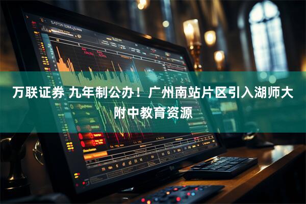 万联证券 九年制公办！广州南站片区引入湖师大附中教育资源