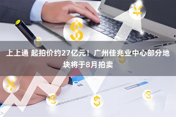 上上通 起拍价约27亿元！广州佳兆业中心部分地块将于8月拍卖