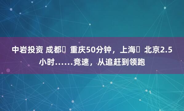 中岩投资 成都⇌重庆50分钟，上海⇌北京2.5小时……竞速，从追赶到领跑