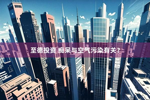 至德投资 痴呆与空气污染有关？