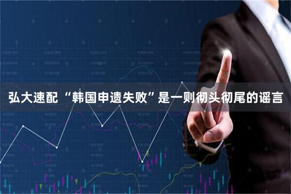 弘大速配 “韩国申遗失败”是一则彻头彻尾的谣言