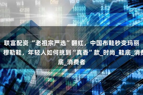 联富配资 “老祖宗严选”翻红，中国布鞋秒变玛丽珍、穆勒鞋，年轻人如何挑到“真香”款_时尚_鞋底_消费者