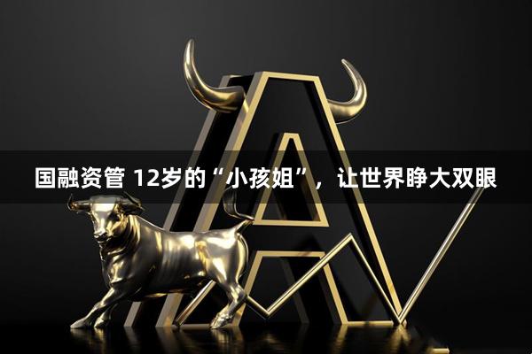 国融资管 12岁的“小孩姐”，让世界睁大双眼