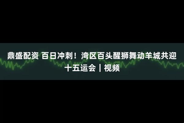鼎盛配资 百日冲刺！湾区百头醒狮舞动羊城共迎十五运会｜视频