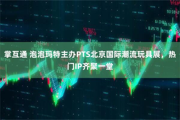 掌互通 泡泡玛特主办PTS北京国际潮流玩具展，热门IP齐聚一堂