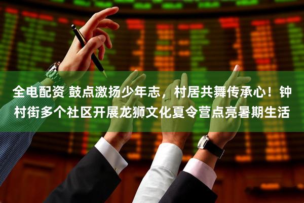 全电配资 鼓点激扬少年志，村居共舞传承心！钟村街多个社区开展龙狮文化夏令营点亮暑期生活