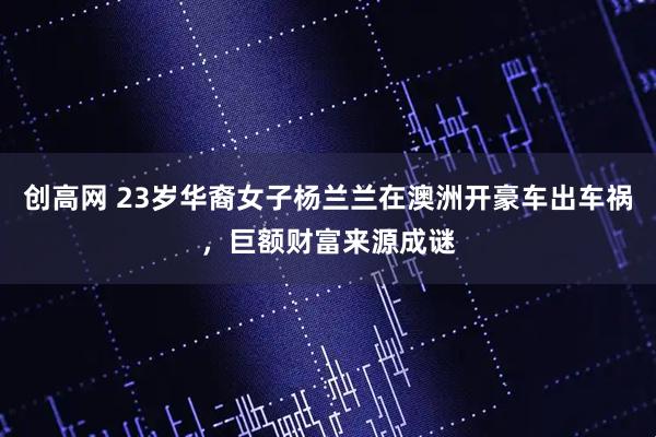 创高网 23岁华裔女子杨兰兰在澳洲开豪车出车祸，巨额财富来源成谜