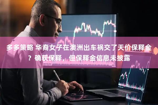 多多策略 华裔女子在澳洲出车祸交了天价保释金？确获保释，但保释金信息未披露