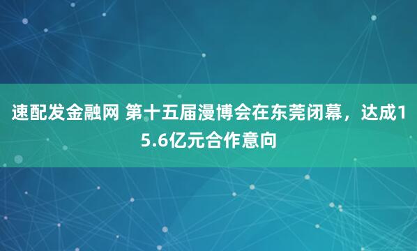 速配发金融网 第十五届漫博会在东莞闭幕，达成15.6亿元合作意向