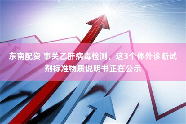 东南配资 事关乙肝病毒检测，这3个体外诊断试剂标准物质说明书正在公示
