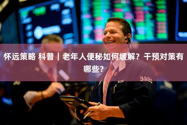 怀远策略 科普｜老年人便秘如何缓解？干预对策有哪些？