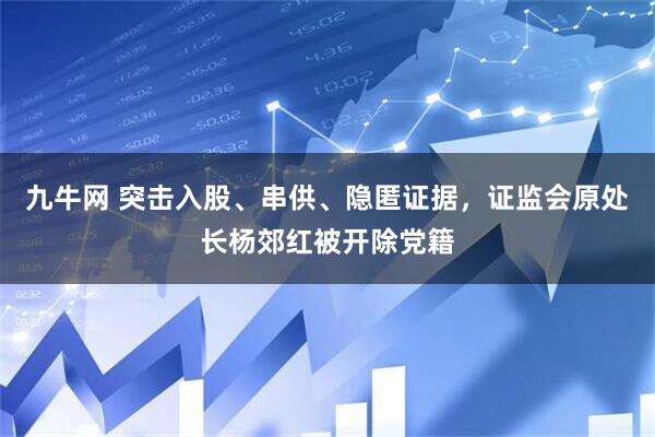 九牛网 突击入股、串供、隐匿证据，证监会原处长杨郊红被开除党籍