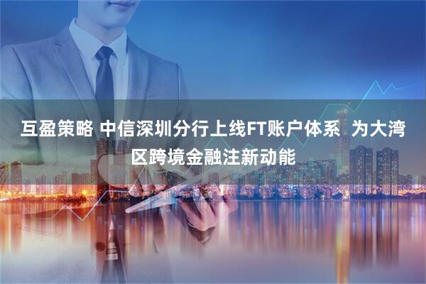 互盈策略 中信深圳分行上线FT账户体系  为大湾区跨境金融注新动能
