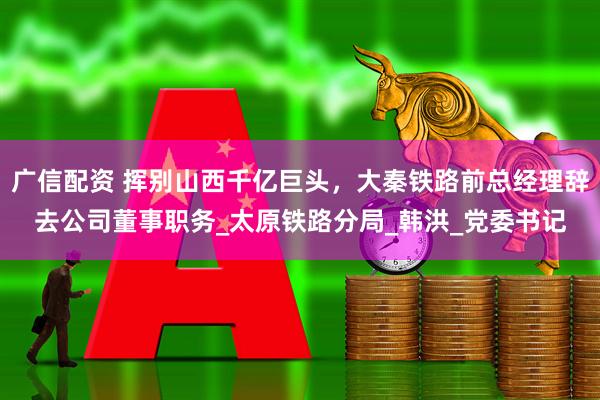广信配资 挥别山西千亿巨头，大秦铁路前总经理辞去公司董事职务_太原铁路分局_韩洪_党委书记