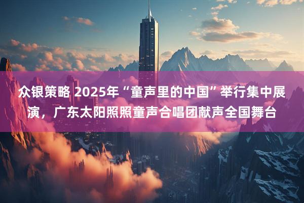 众银策略 2025年“童声里的中国”举行集中展演，广东太阳照照童声合唱团献声全国舞台