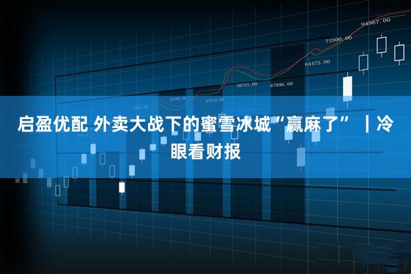 启盈优配 外卖大战下的蜜雪冰城“赢麻了” ｜冷眼看财报