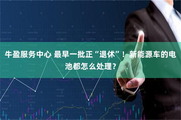 牛盈服务中心 最早一批正“退休”！新能源车的电池都怎么处理？