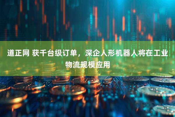 道正网 获千台级订单，深企人形机器人将在工业物流规模应用