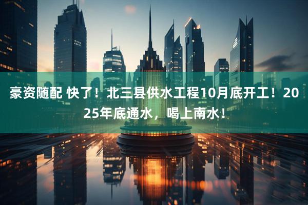 豪资随配 快了！北三县供水工程10月底开工！2025年底通水，喝上南水！