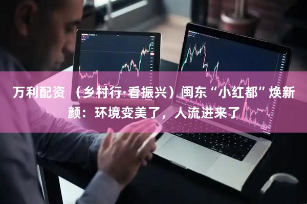 万利配资 （乡村行·看振兴）闽东“小红都”焕新颜：环境变美了，人流进来了