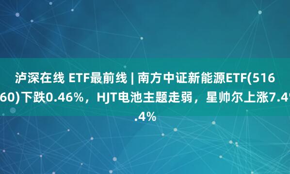 泸深在线 ETF最前线 | 南方中证新能源ETF(516160)下跌0.46%，HJT电池主题走弱，星帅尔上涨7.4%