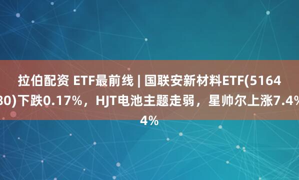 拉伯配资 ETF最前线 | 国联安新材料ETF(516480)下跌0.17%，HJT电池主题走弱，星帅尔上涨7.4%