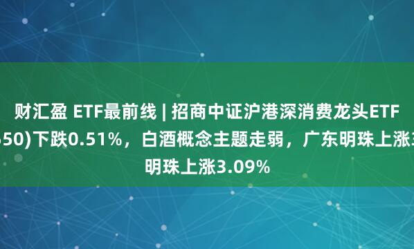 财汇盈 ETF最前线 | 招商中证沪港深消费龙头ETF(517550)下跌0.51%，白酒概念主题走弱，广东明珠上涨3.09%
