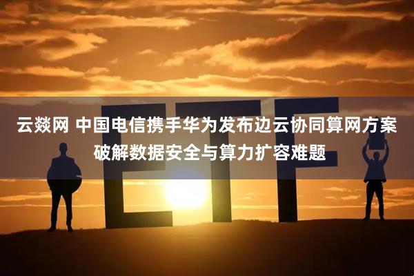 云燚网 中国电信携手华为发布边云协同算网方案 破解数据安全与算力扩容难题